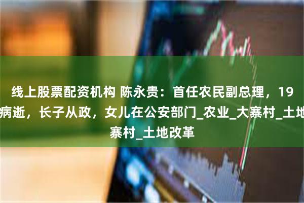 线上股票配资机构 陈永贵：首任农民副总理，1986年病逝，长子从政，女儿在公安部门_农业_大寨村_土地改革