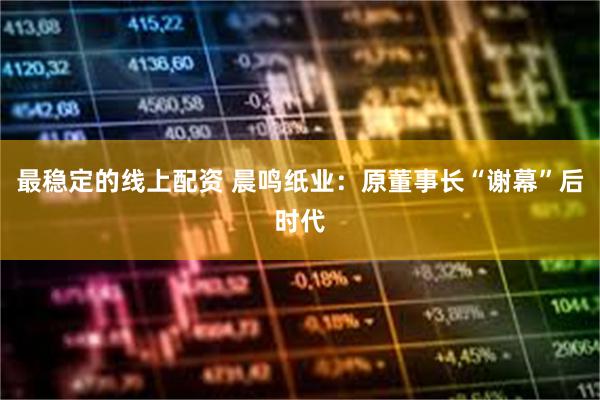 最稳定的线上配资 晨鸣纸业：原董事长“谢幕”后时代