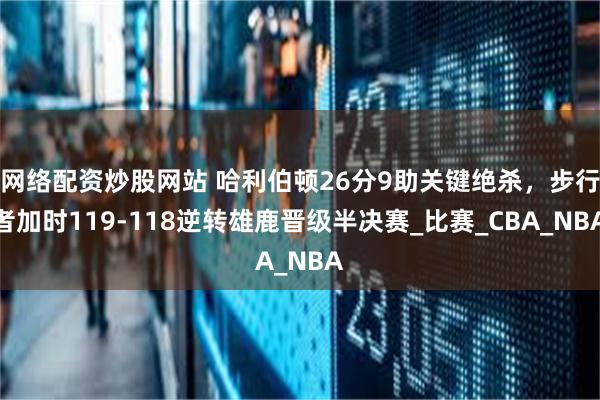 网络配资炒股网站 哈利伯顿26分9助关键绝杀，步行者加时119-118逆转雄鹿晋级半决赛_比赛_CBA_NBA