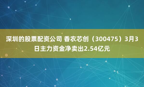 深圳的股票配资公司 香农芯创（300475）3月3日主力资金净卖出2.54亿元