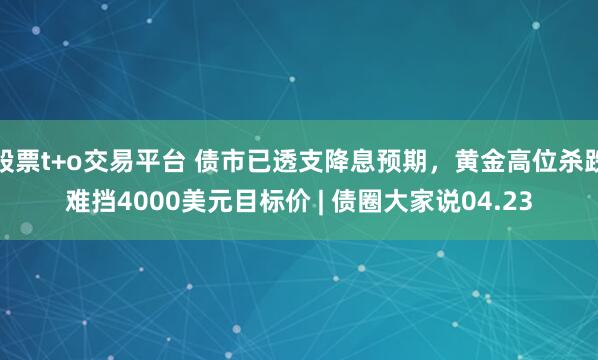 股票t+o交易平台 债市已透支降息预期，黄金高位杀跌难挡4000美元目标价 | 债圈大家说04.23