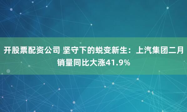 开股票配资公司 坚守下的蜕变新生：上汽集团二月销量同比大涨41.9%
