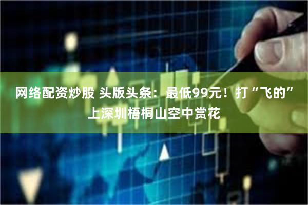 网络配资炒股 头版头条：最低99元！打“飞的”上深圳梧桐山空中赏花