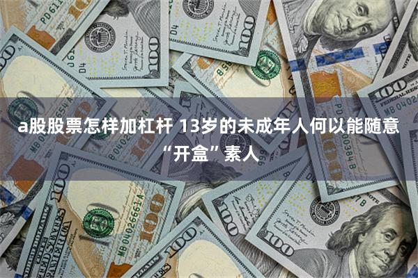 a股股票怎样加杠杆 13岁的未成年人何以能随意“开盒”素人