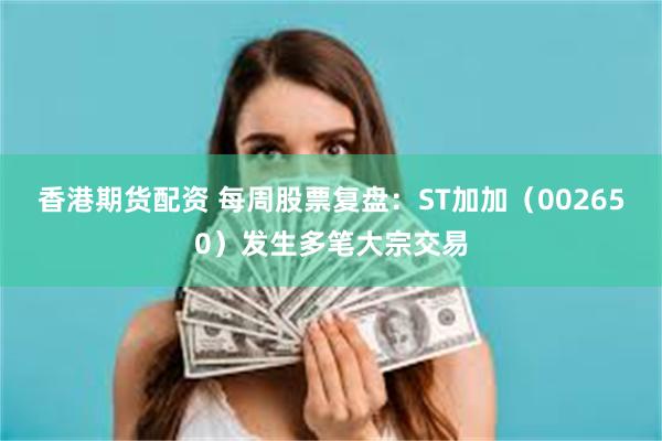 香港期货配资 每周股票复盘：ST加加（002650）发生多笔大宗交易
