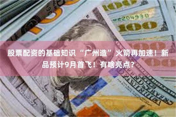 股票配资的基础知识 “广州造” 火箭再加速！新品预计9月首飞！有啥亮点？