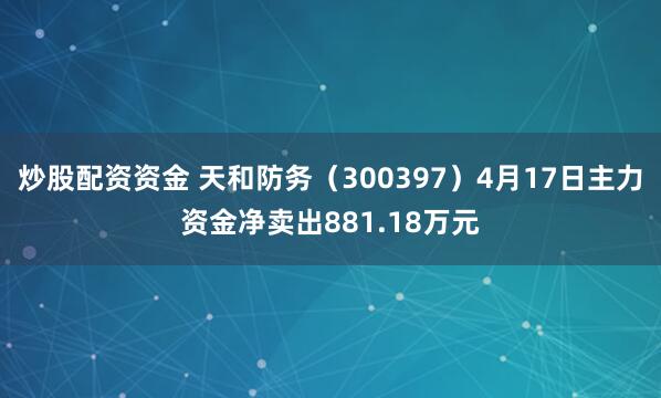 炒股配资资金 天和防务（300397）4月17日主力资金净卖出881.18万元