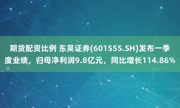 期货配资比例 东吴证券(601555.SH)发布一季度业绩，归母净利润9.8亿元，同比增长114.86%