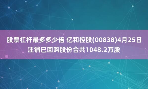 股票杠杆最多多少倍 亿和控股(00838)4月25日注销已回购股份合共1048.2万股