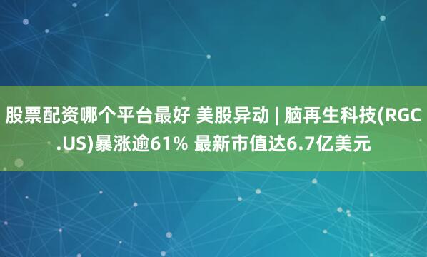 股票配资哪个平台最好 美股异动 | 脑再生科技(RGC.US)暴涨逾61% 最新市值达6.7亿美元
