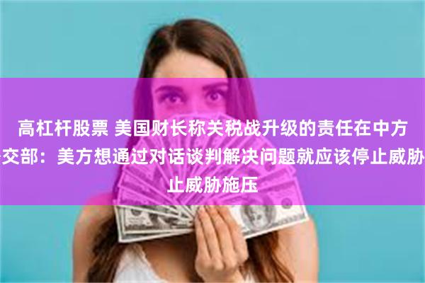 高杠杆股票 美国财长称关税战升级的责任在中方！外交部：美方想通过对话谈判解决问题就应该停止威胁施压