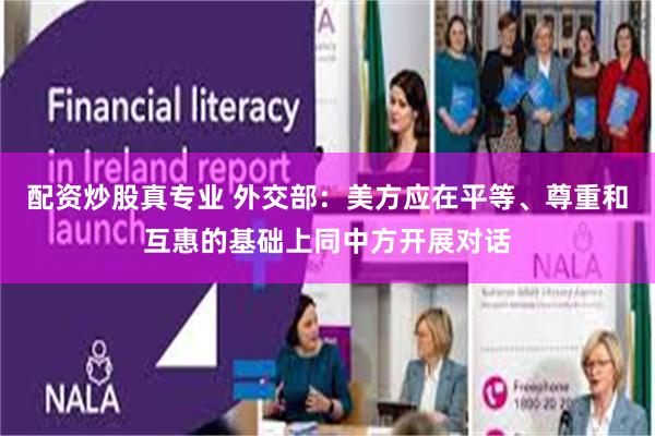 配资炒股真专业 外交部：美方应在平等、尊重和互惠的基础上同中方开展对话