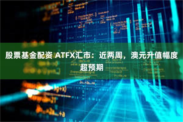 股票基金配资 ATFX汇市：近两周，澳元升值幅度超预期