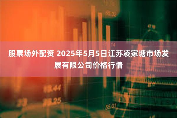 股票场外配资 2025年5月5日江苏凌家塘市场发展有限公司价格行情