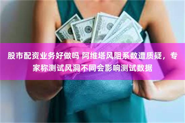 股市配资业务好做吗 阿维塔风阻系数遭质疑，专家称测试风洞不同会影响测试数据