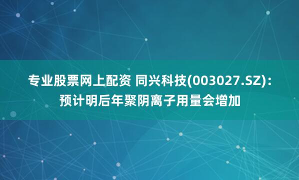 专业股票网上配资 同兴科技(003027.SZ)：预计明后年聚阴离子用量会增加