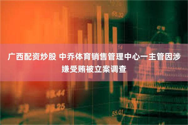 广西配资炒股 中乔体育销售管理中心一主管因涉嫌受贿被立案调查