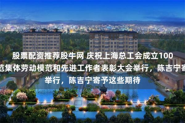 股票配资推荐股牛网 庆祝上海总工会成立100周年暨市模范集体劳动模范和先进工作者表彰大会举行，陈吉宁寄予这些期待