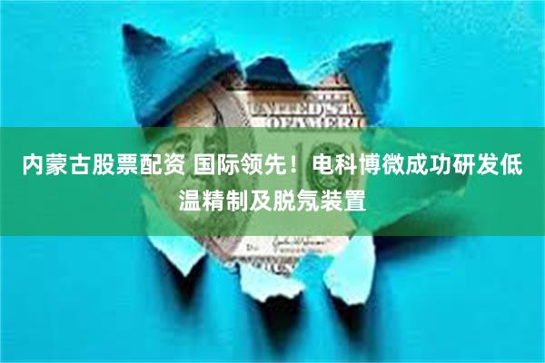 内蒙古股票配资 国际领先！电科博微成功研发低温精制及脱氖装置
