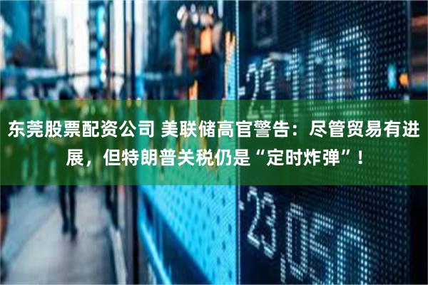 东莞股票配资公司 美联储高官警告：尽管贸易有进展，但特朗普关税仍是“定时炸弹”！