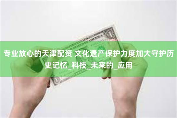 专业放心的天津配资 文化遗产保护力度加大守护历史记忆_科技_未来的_应用