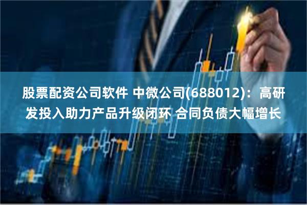 股票配资公司软件 中微公司(688012)：高研发投入助力产品升级闭环 合同负债大幅增长
