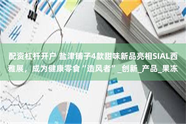 配资杠杆开户 盐津铺子4款甜味新品亮相SIAL西雅展，成为健康零食“造风者”_创新_产品_果冻