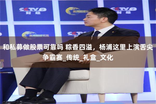 和私募做股票可靠吗 粽香四溢，杨浦这里上演舌尖争霸赛_传统_礼盒_文化