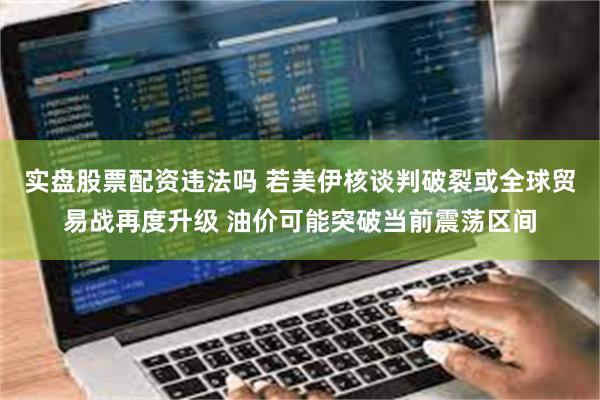 实盘股票配资违法吗 若美伊核谈判破裂或全球贸易战再度升级 油价可能突破当前震荡区间
