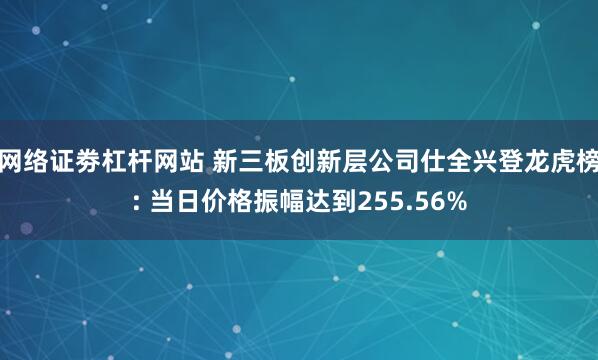 网络证劵杠杆网站 新三板创新层公司仕全兴登龙虎榜: 当日价格振幅达到255.56%