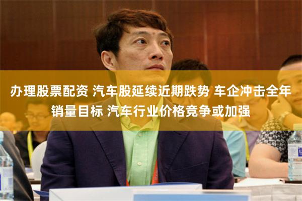 办理股票配资 汽车股延续近期跌势 车企冲击全年销量目标 汽车行业价格竞争或加强