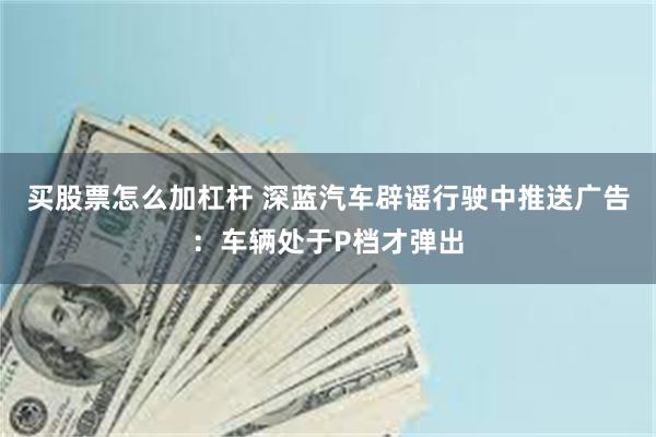 买股票怎么加杠杆 深蓝汽车辟谣行驶中推送广告：车辆处于P档才弹出