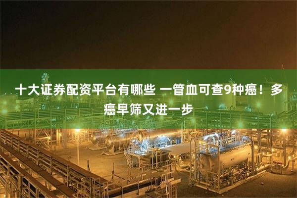 十大证券配资平台有哪些 一管血可查9种癌！多癌早筛又进一步