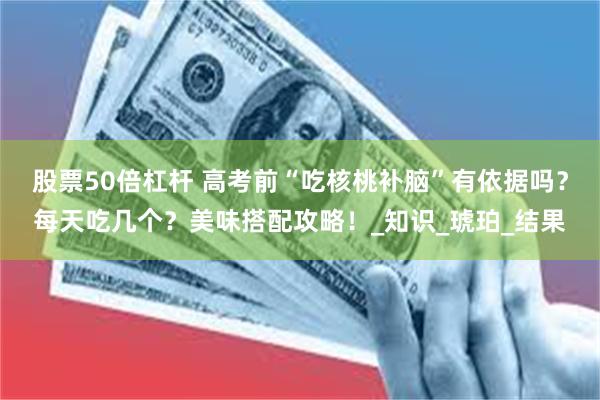 股票50倍杠杆 高考前“吃核桃补脑”有依据吗？每天吃几个？美味搭配攻略！_知识_琥珀_结果