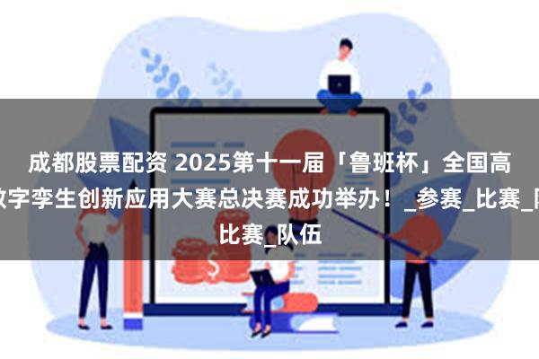 成都股票配资 2025第十一届「鲁班杯」全国高校数字孪生创新应用大赛总决赛成功举办！_参赛_比赛_队伍