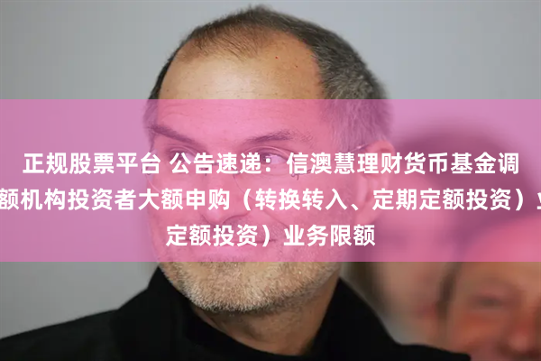 正规股票平台 公告速递：信澳慧理财货币基金调整C类份额机构投资者大额申购（转换转入、定期定额投资）业务限额