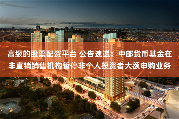 高级的股票配资平台 公告速递：中邮货币基金在非直销销售机构暂停非个人投资者大额申购业务