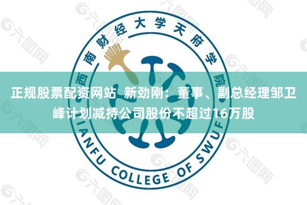 正规股票配资网站  新劲刚：董事、副总经理邹卫峰计划减持公司股份不超过16万股