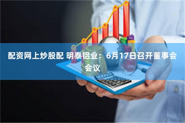 配资网上炒股配 明泰铝业：6月17日召开董事会会议