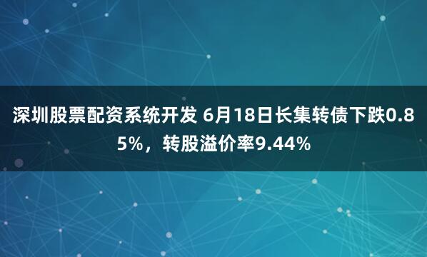 深圳股票配资系统开发 6月18日长集转债下跌0.85%，转股溢价率9.44%