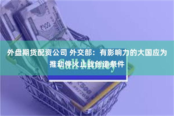 外盘期货配资公司 外交部：有影响力的大国应为推动停火止战创造条件