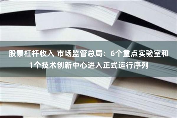股票杠杆收入 市场监管总局：6个重点实验室和1个技术创新中心进入正式运行序列