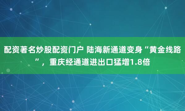 配资著名炒股配资门户 陆海新通道变身“黄金线路”，重庆经通道进出口猛增1.8倍