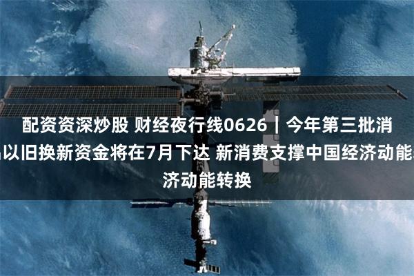 配资资深炒股 财经夜行线0626｜今年第三批消费品以旧换新资金将在7月下达 新消费支撑中国经济动能转换