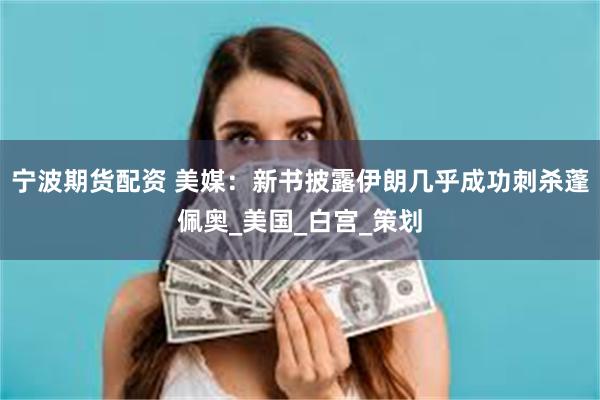 宁波期货配资 美媒：新书披露伊朗几乎成功刺杀蓬佩奥_美国_白宫_策划