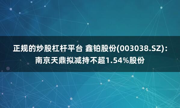 正规的炒股杠杆平台 鑫铂股份(003038.SZ)：南京天鼎拟减持不超1.54%股份