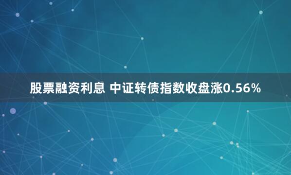 股票融资利息 中证转债指数收盘涨0.56%