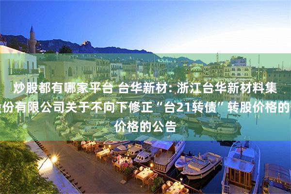 炒股都有哪家平台 台华新材: 浙江台华新材料集团股份有限公司关于不向下修正“台21转债”转股价格的公告