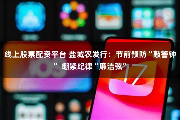 线上股票配资平台 盐城农发行：节前预防“敲警钟” 绷紧纪律“廉洁弦”