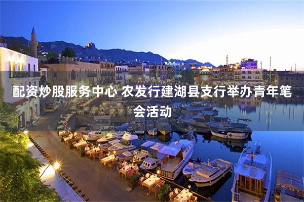 配资炒股服务中心 农发行建湖县支行举办青年笔会活动